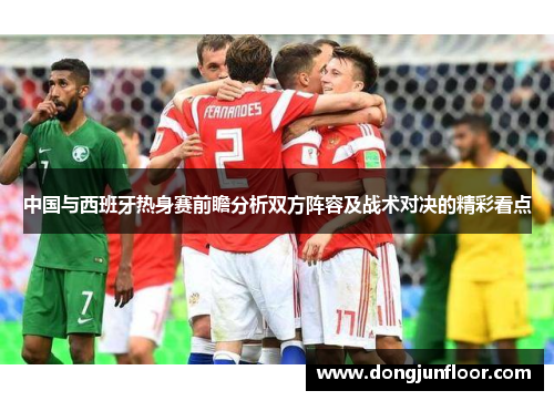中国与西班牙热身赛前瞻分析双方阵容及战术对决的精彩看点