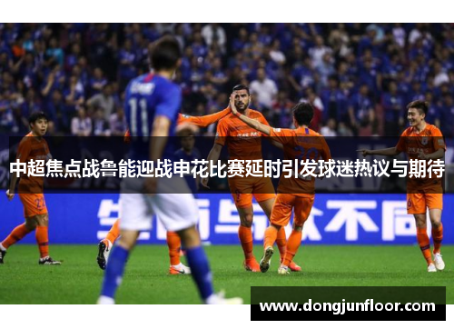 中超焦点战鲁能迎战申花比赛延时引发球迷热议与期待