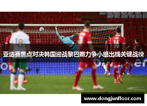 亚选赛焦点对决韩国迎战黎巴嫩力争小组出线关键战役